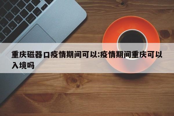 重庆磁器口疫情期间可以：疫情期间重庆可以入境吗