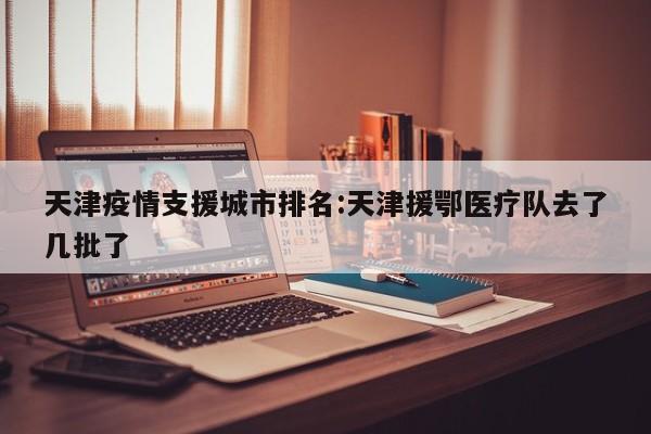 天津疫情支援城市排名：天津援鄂医疗队去了几批了