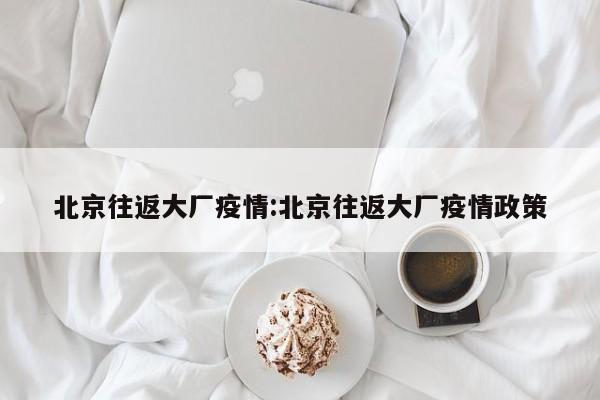 北京往返大厂疫情：北京往返大厂疫情政策
