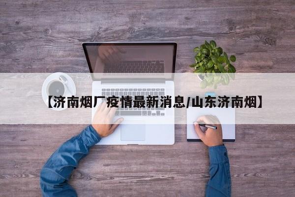 【济南烟厂疫情最新消息／山东济南烟】