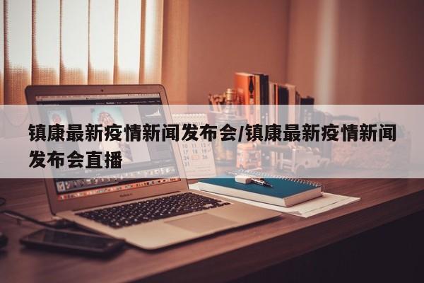 镇康最新疫情新闻发布会／镇康最新疫情新闻发布会直播