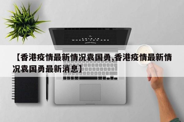 【香港疫情最新情况袁国勇,香港疫情最新情况袁国勇最新消息】