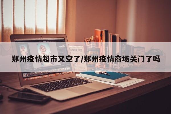 郑州疫情超市又空了／郑州疫情商场关门了吗