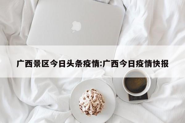 广西景区今日头条疫情：广西今日疫情快报