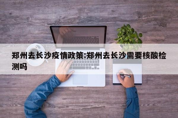 郑州去长沙疫情政策：郑州去长沙需要核酸检测吗