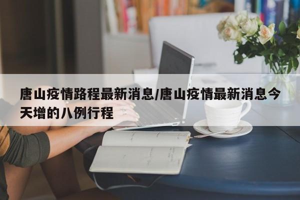 唐山疫情路程最新消息／唐山疫情最新消息今天增的八例行程
