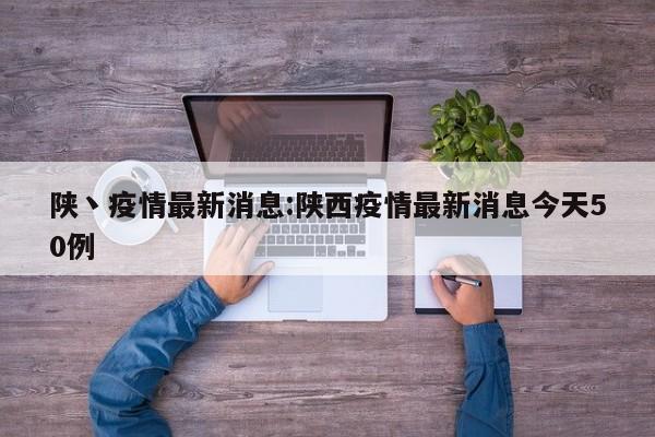 陕丶疫情最新消息：陕西疫情最新消息今天50例