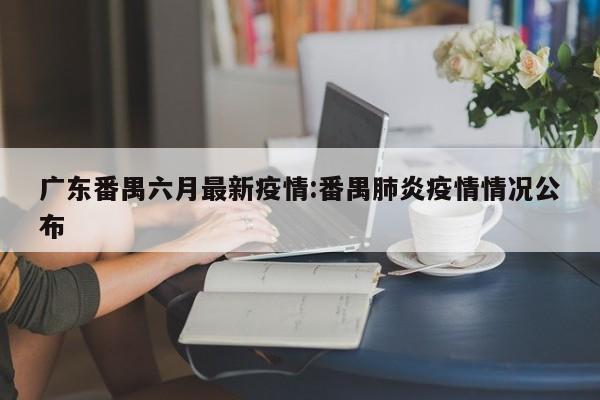 广东番禺六月最新疫情：番禺肺炎疫情情况公布