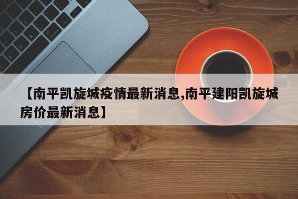 【南平凯旋城疫情最新消息,南平建阳凯旋城房价最新消息】