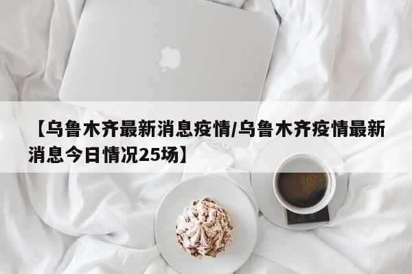 【乌鲁木齐最新消息疫情／乌鲁木齐疫情最新消息今日情况25场】