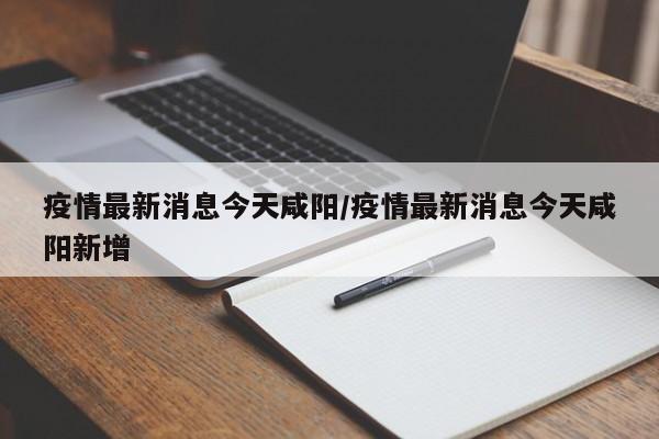 疫情最新消息今天咸阳／疫情最新消息今天咸阳新增
