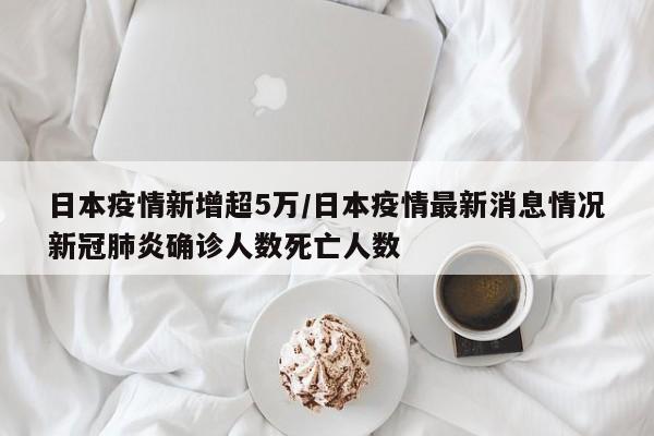 日本疫情新增超5万／日本疫情最新消息情况新冠肺炎确诊人数死亡人数