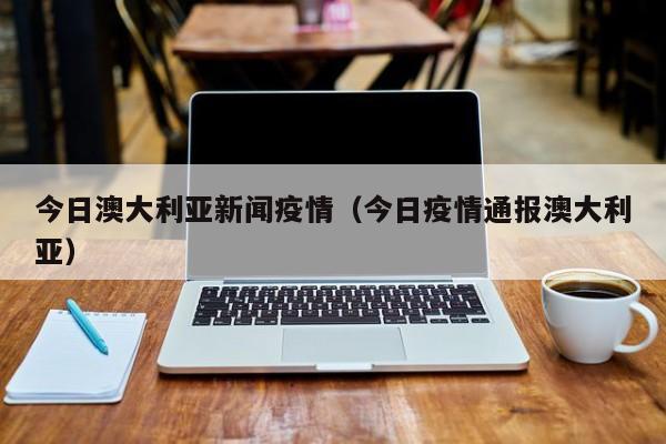 今日澳大利亚新闻疫情（今日疫情通报澳大利亚）