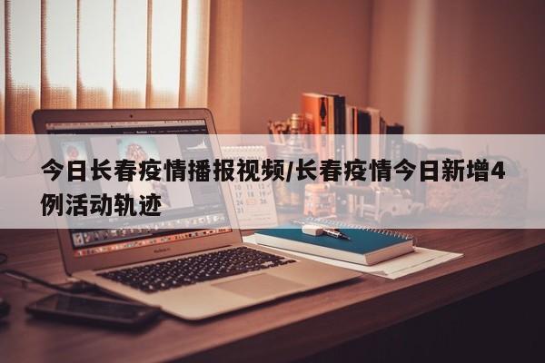 今日长春疫情播报视频／长春疫情今日新增4例活动轨迹