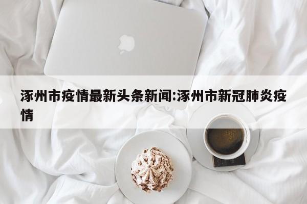 涿州市疫情最新头条新闻：涿州市新冠肺炎疫情