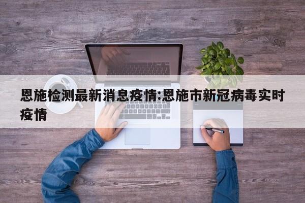 恩施检测最新消息疫情：恩施市新冠病毒实时疫情