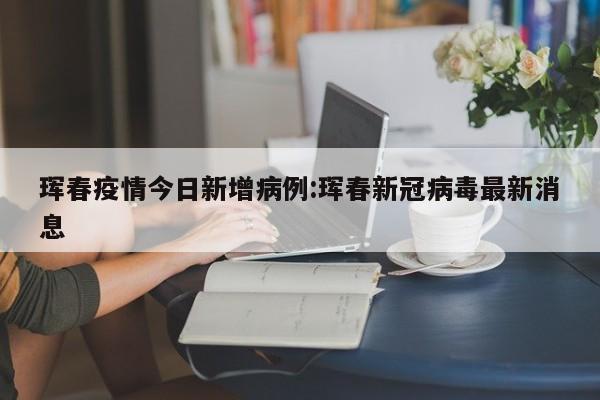 珲春疫情今日新增病例：珲春新冠病毒最新消息