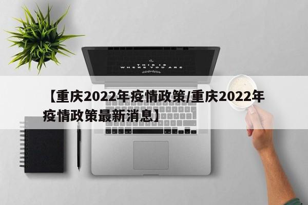 【重庆2022年疫情政策／重庆2022年疫情政策最新消息】