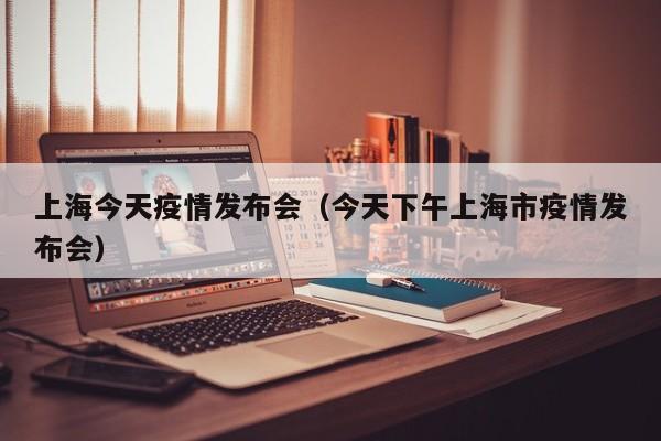 上海今天疫情发布会（今天下午上海市疫情发布会）