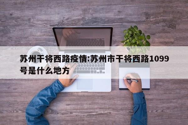 苏州干将西路疫情：苏州市干将西路1099号是什么地方
