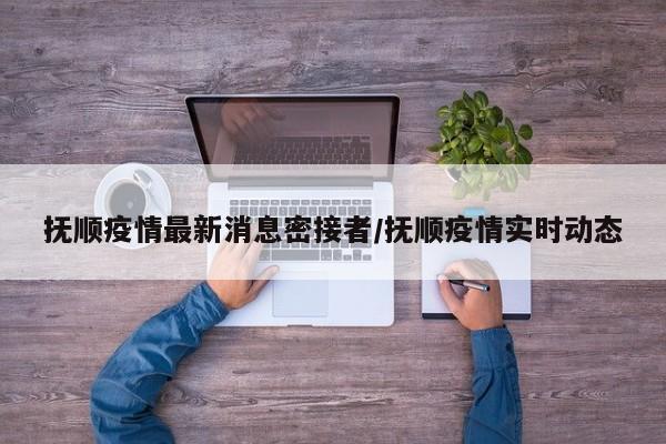抚顺疫情最新消息密接者／抚顺疫情实时动态