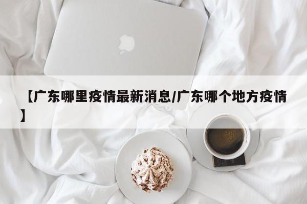 【广东哪里疫情最新消息／广东哪个地方疫情】