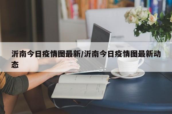 沂南今日疫情图最新／沂南今日疫情图最新动态