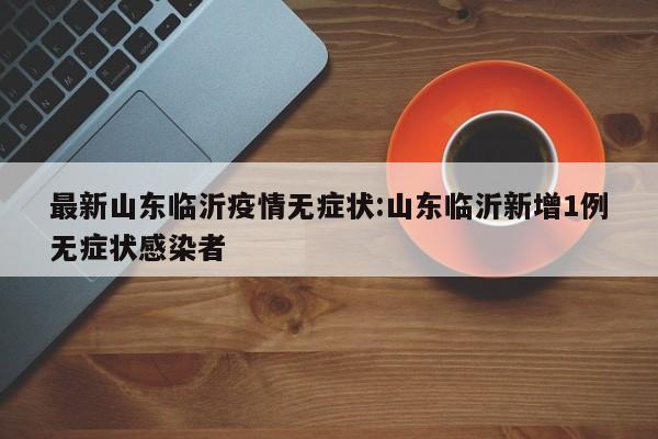 最新山东临沂疫情无症状：山东临沂新增1例无症状感染者