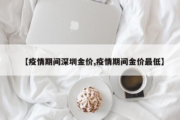 【疫情期间深圳金价,疫情期间金价最低】