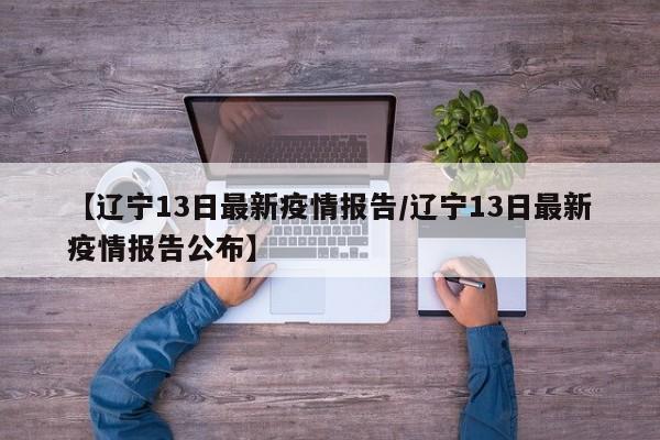 【辽宁13日最新疫情报告／辽宁13日最新疫情报告公布】