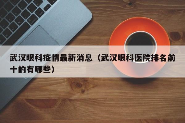 武汉眼科疫情最新消息（武汉眼科医院排名前十的有哪些）