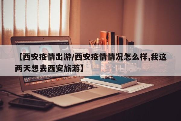 【西安疫情出游／西安疫情情况怎么样,我这两天想去西安旅游】