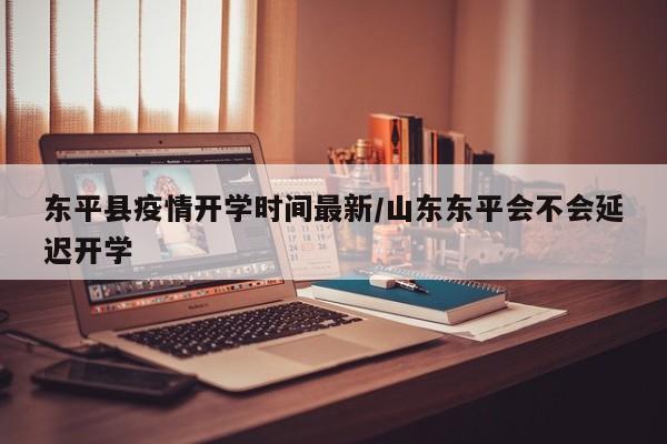 东平县疫情开学时间最新／山东东平会不会延迟开学
