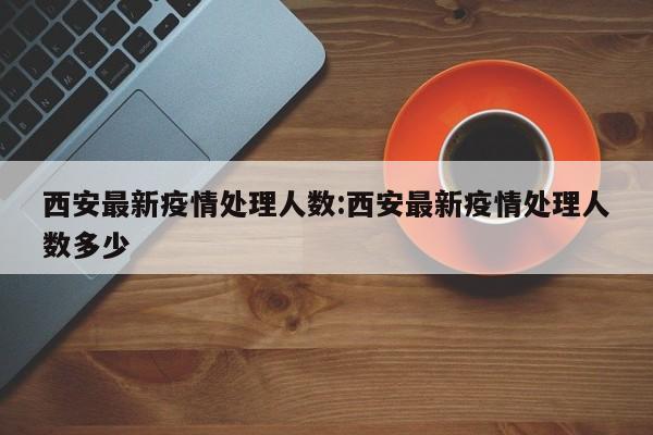 西安最新疫情处理人数：西安最新疫情处理人数多少