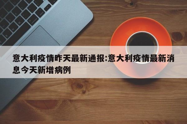意大利疫情昨天最新通报：意大利疫情最新消息今天新增病例