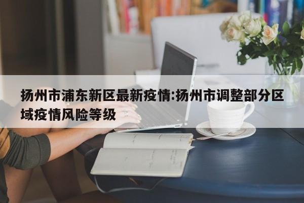 扬州市浦东新区最新疫情：扬州市调整部分区域疫情风险等级