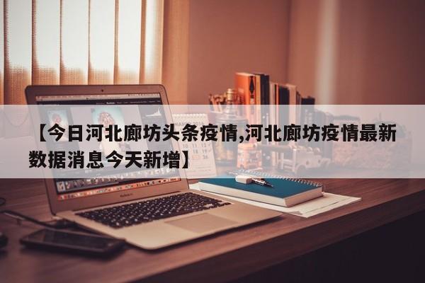 【今日河北廊坊头条疫情,河北廊坊疫情最新数据消息今天新增】