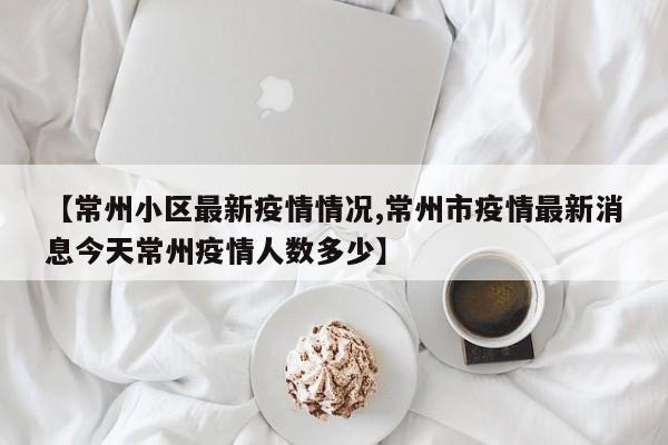 【常州小区最新疫情情况,常州市疫情最新消息今天常州疫情人数多少】